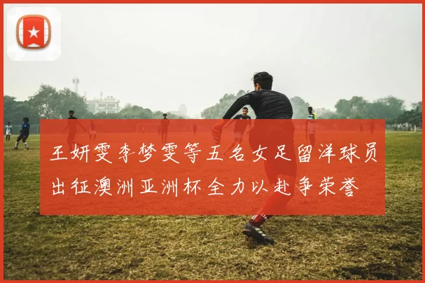 王妍雯李梦雯等五名女足留洋球员出征澳洲亚洲杯全力以赴争荣誉