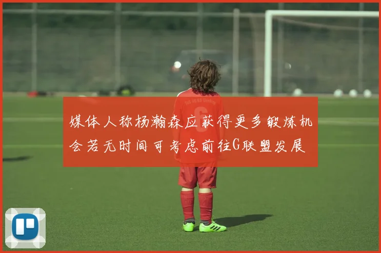 媒体人称杨瀚森应获得更多锻炼机会若无时间可考虑前往G联盟发展