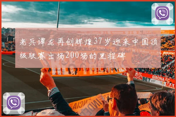 老兵谭龙再创辉煌37岁迎来中国顶级联赛出场200场的里程碑