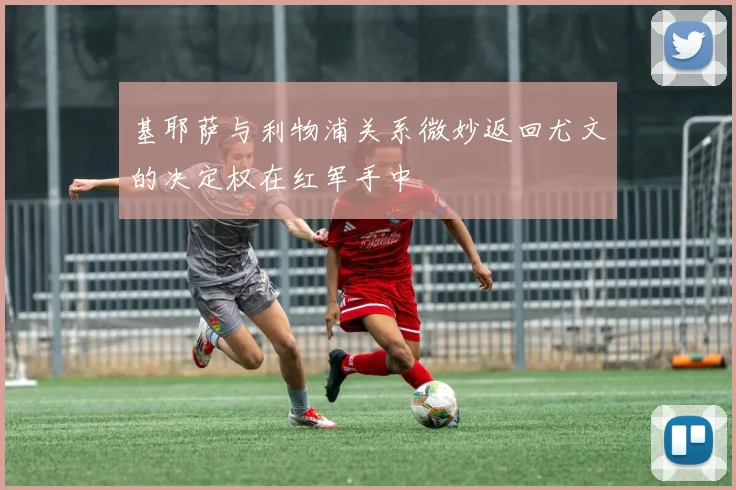 基耶萨与利物浦关系微妙返回尤文的决定权在红军手中