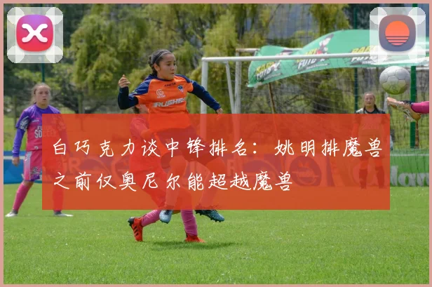 白巧克力谈中锋排名：姚明排魔兽之前仅奥尼尔能超越魔兽