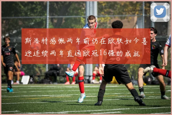 斯洛特感慨两年前仍在欧联如今喜迎连续两年直通欧冠16强的成就