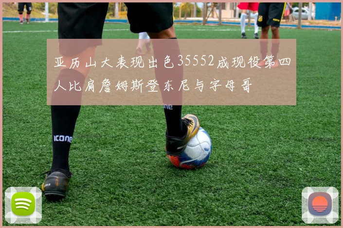 亚历山大表现出色35552成现役第四人比肩詹姆斯登东尼与字母哥