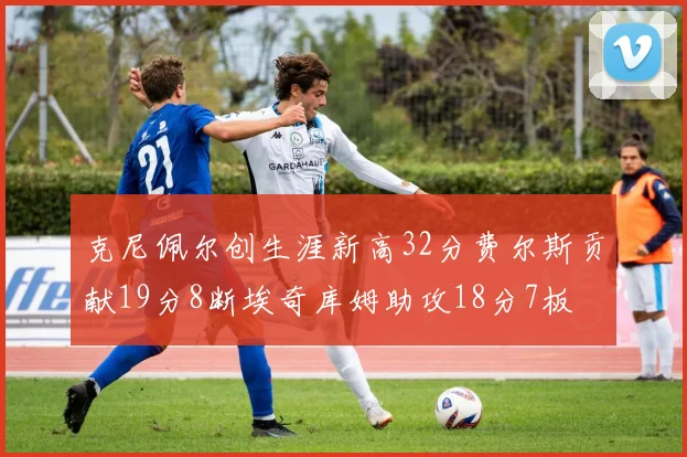 克尼佩尔创生涯新高32分费尔斯贡献19分8断埃奇库姆助攻18分7板