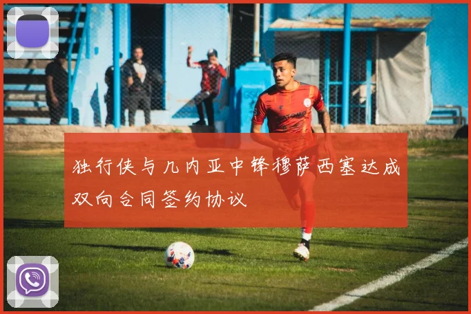 独行侠与几内亚中锋穆萨西塞达成双向合同签约协议