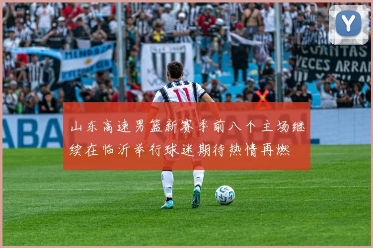 山东高速男篮新赛季前八个主场继续在临沂举行球迷期待热情再燃