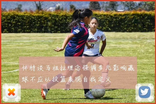 怀特谈马祖拉理念强调多元影响赢球不应以投篮表现自我定义