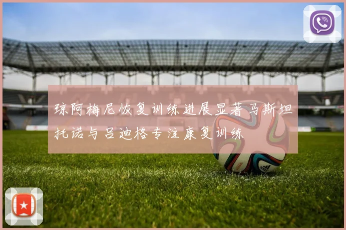 琼阿梅尼恢复训练进展显著马斯坦托诺与吕迪格专注康复训练