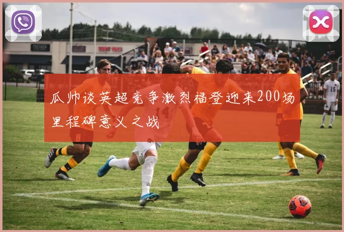 瓜帅谈英超竞争激烈福登迎来200场里程碑意义之战