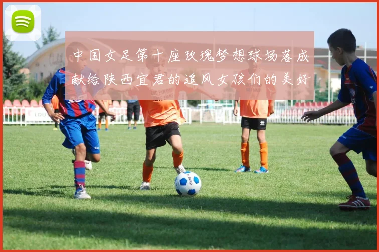 中国女足第十座玫瑰梦想球场落成献给陕西宜君的追风女孩们的美好祝福