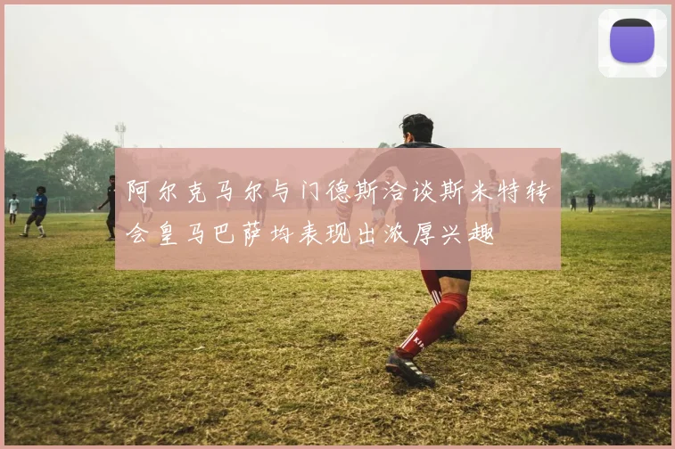 阿尔克马尔与门德斯洽谈斯米特转会皇马巴萨均表现出浓厚兴趣