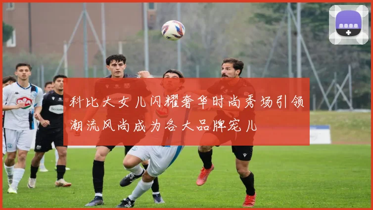 科比大女儿闪耀奢华时尚秀场引领潮流风尚成为各大品牌宠儿