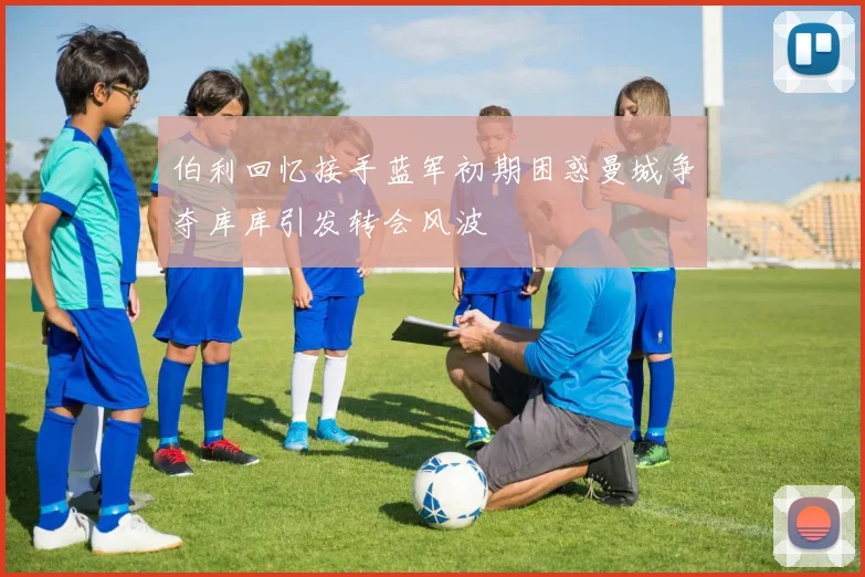 伯利回忆接手蓝军初期困惑曼城争夺库库引发转会风波