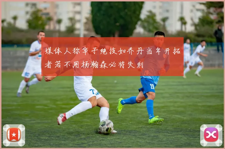 媒体人称华子绝技如乔丹当年开拓者若不用杨瀚森必将失利