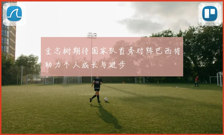 金志树期待国家队首秀对阵巴西将助力个人成长与进步