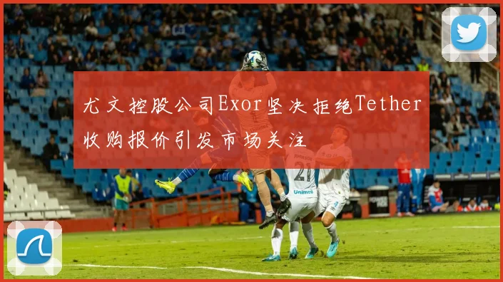 尤文控股公司Exor坚决拒绝Tether收购报价引发市场关注
