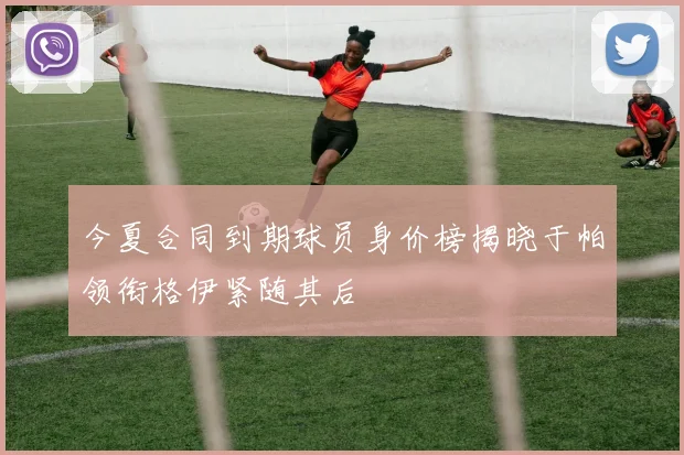 今夏合同到期球员身价榜揭晓于帕领衔格伊紧随其后