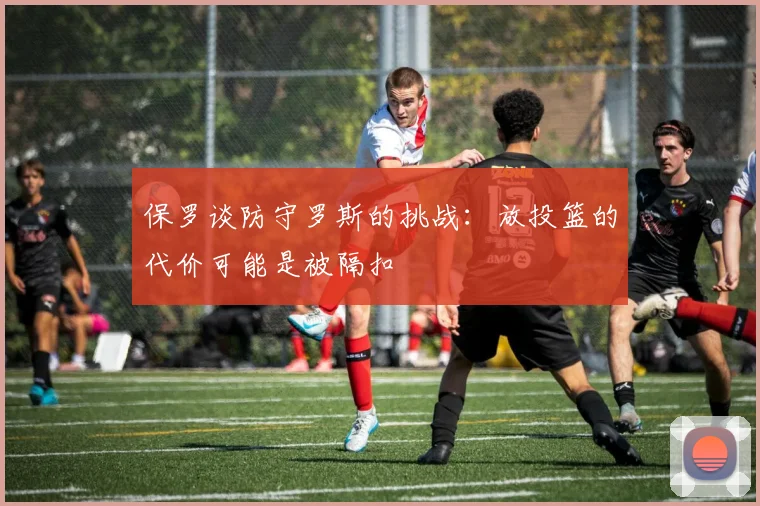 保罗谈防守罗斯的挑战：放投篮的代价可能是被隔扣