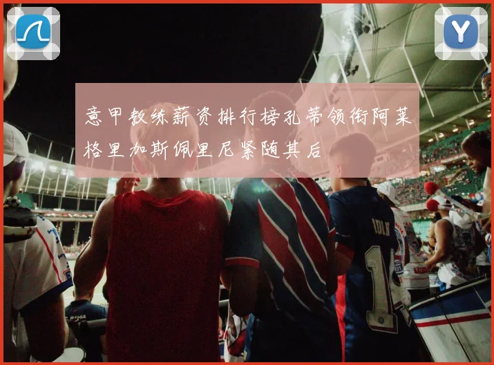意甲教练薪资排行榜孔蒂领衔阿莱格里加斯佩里尼紧随其后