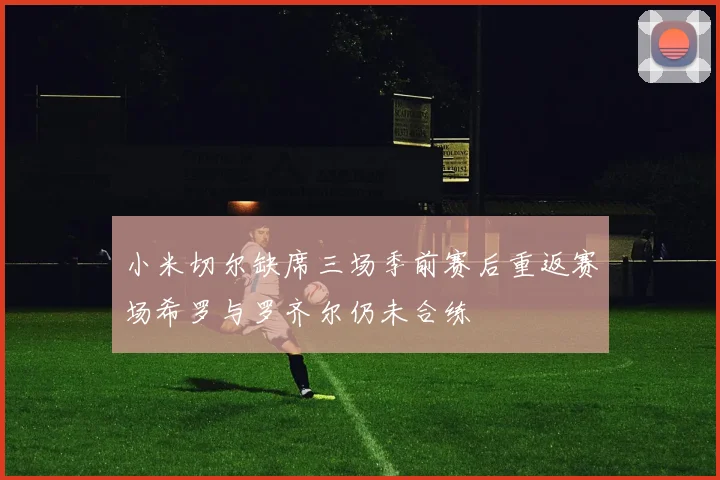 小米切尔缺席三场季前赛后重返赛场希罗与罗齐尔仍未合练