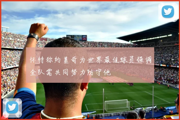 怀特称约基奇为世界最佳球员强调全队需共同努力防守他