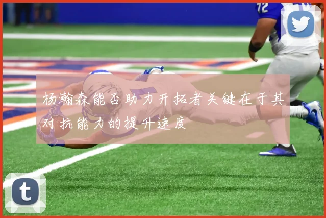 杨瀚森能否助力开拓者关键在于其对抗能力的提升速度