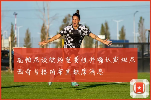 孔帕尼谈续约重要性并确认斯坦尼西奇与格纳布里缺席消息