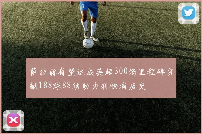 萨拉赫有望达成英超300场里程碑贡献188球88助助力利物浦历史