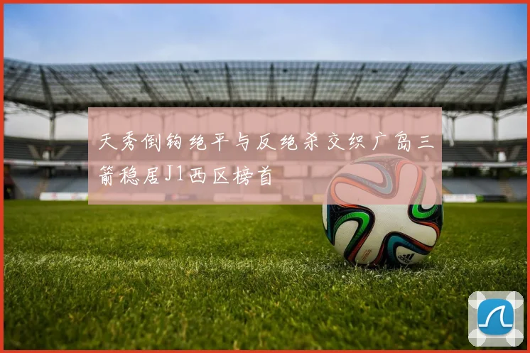 天秀倒钩绝平与反绝杀交织广岛三箭稳居J1西区榜首