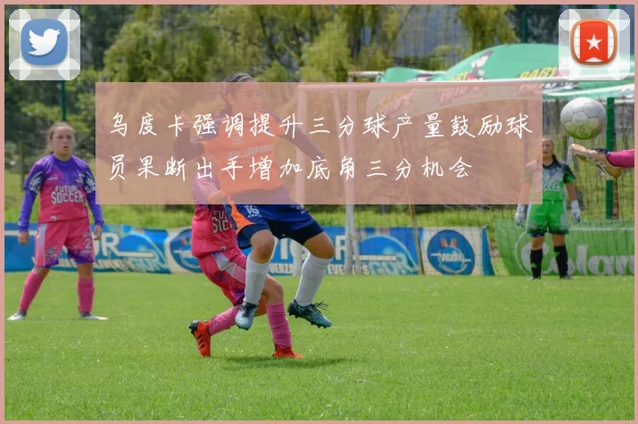 乌度卡强调提升三分球产量鼓励球员果断出手增加底角三分机会