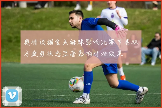 奥特谈掘金关键球影响比赛节奏双方疲劳状态显著影响对抗效果