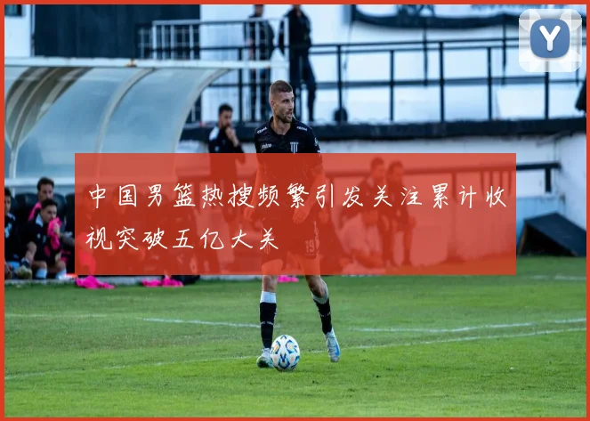 中国男篮热搜频繁引发关注累计收视突破五亿大关