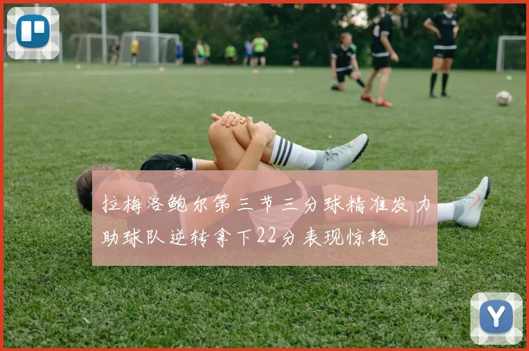 拉梅洛鲍尔第三节三分球精准发力助球队逆转拿下22分表现惊艳