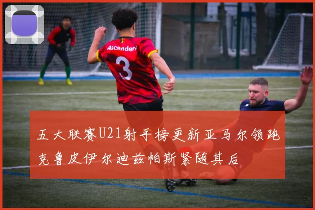 五大联赛U21射手榜更新亚马尔领跑克鲁皮伊尔迪兹帕斯紧随其后