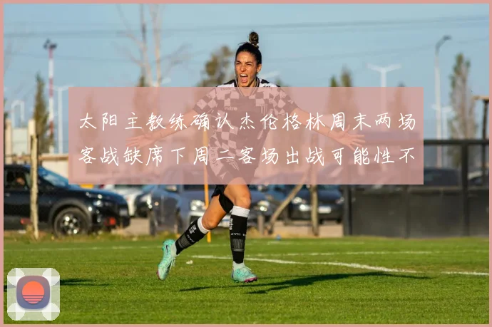 太阳主教练确认杰伦格林周末两场客战缺席下周二客场出战可能性不大