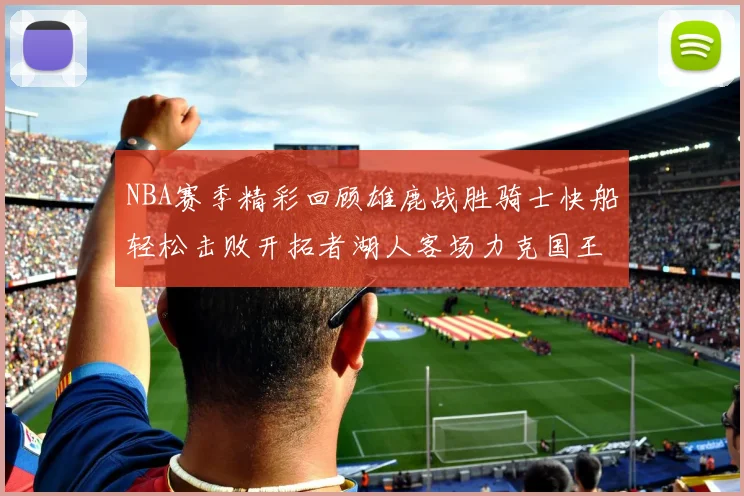NBA赛季精彩回顾雄鹿战胜骑士快船轻松击败开拓者湖人客场力克国王
