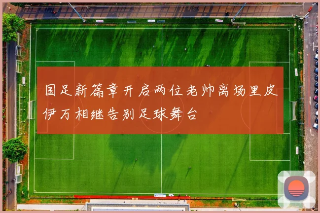 国足新篇章开启两位老帅离场里皮伊万相继告别足球舞台