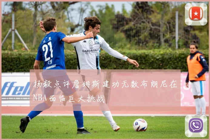 杨毅点评詹姆斯建功无数布朗尼在NBA面临巨大挑战