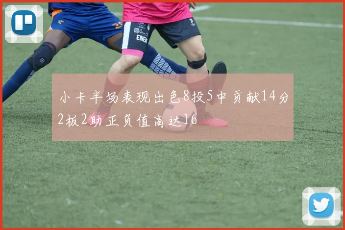 小卡半场表现出色8投5中贡献14分2板2助正负值高达16
