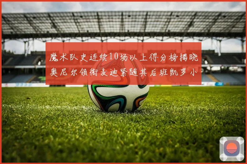 魔术队史连续10场以上得分榜揭晓奥尼尔领衔麦迪紧随其后班凯罗小瓦也在榜上