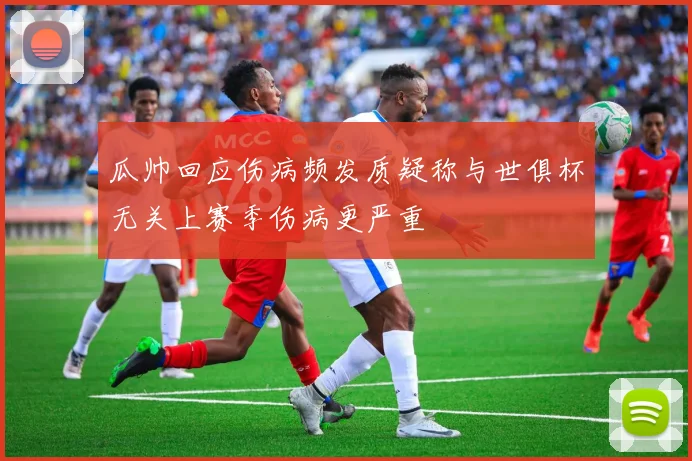 瓜帅回应伤病频发质疑称与世俱杯无关上赛季伤病更严重