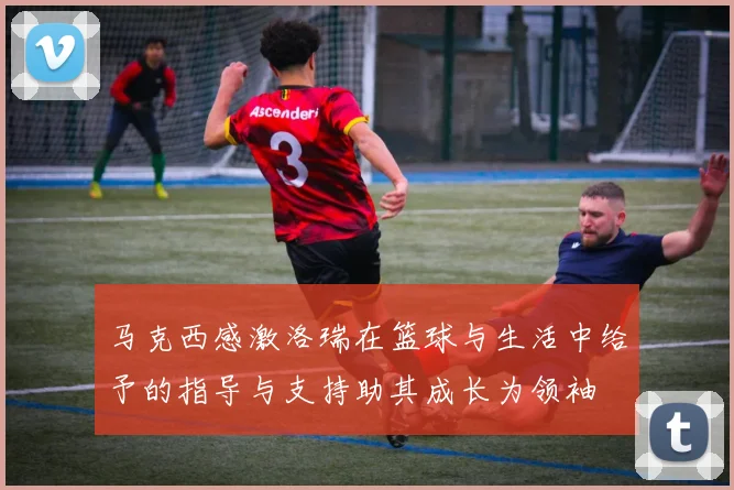 马克西感激洛瑞在篮球与生活中给予的指导与支持助其成长为领袖