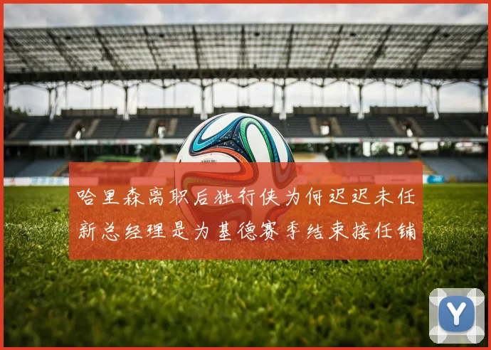 哈里森离职后独行侠为何迟迟未任新总经理是为基德赛季结束接任铺路吗
