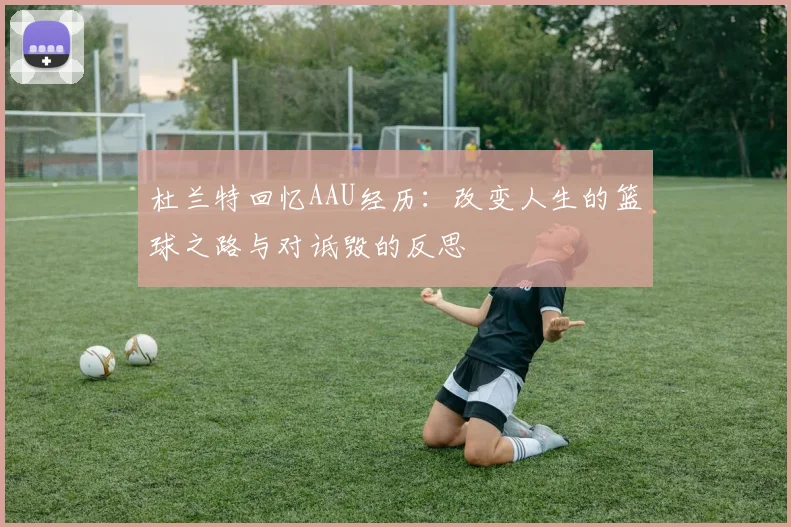 杜兰特回忆AAU经历：改变人生的篮球之路与对诋毁的反思