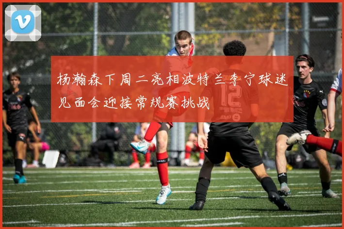 杨瀚森下周二亮相波特兰李宁球迷见面会迎接常规赛挑战