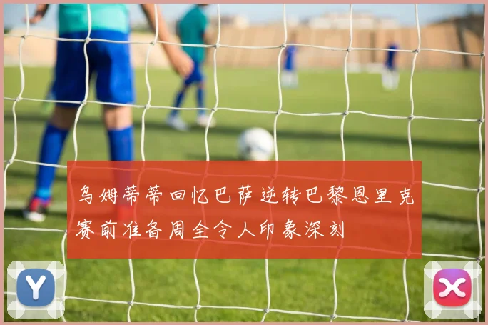乌姆蒂蒂回忆巴萨逆转巴黎恩里克赛前准备周全令人印象深刻